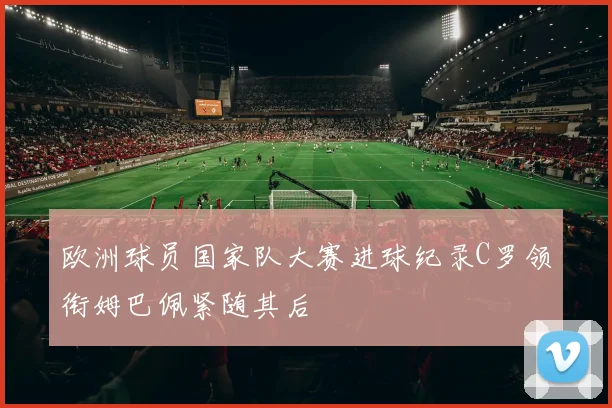 欧洲球员国家队大赛进球纪录C罗领衔姆巴佩紧随其后