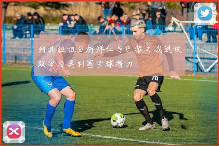 利扎拉祖分析拜仁与巴黎之战进攻效率与奥利塞金球潜力