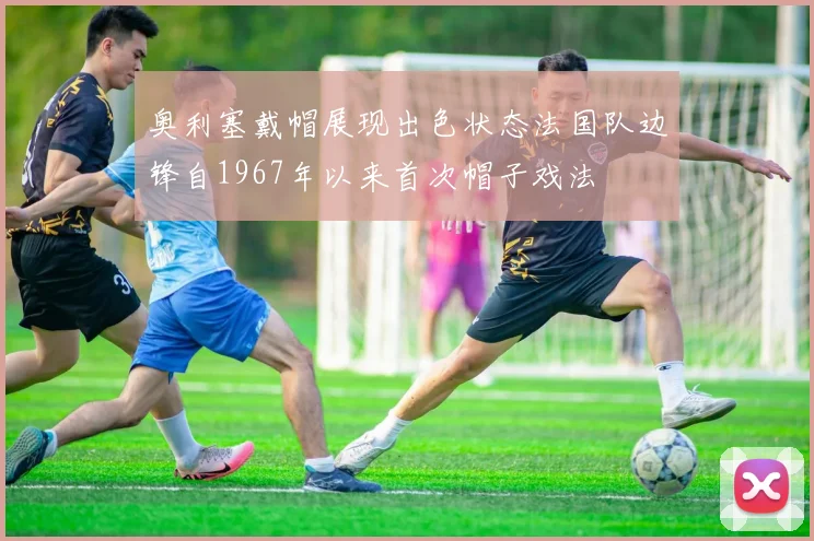 奥利塞戴帽展现出色状态法国队边锋自1967年以来首次帽子戏法