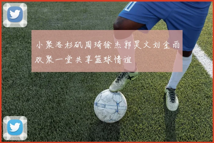 小聚洛杉矶周琦徐杰郭昊文刘金雨欢聚一堂共享篮球情谊