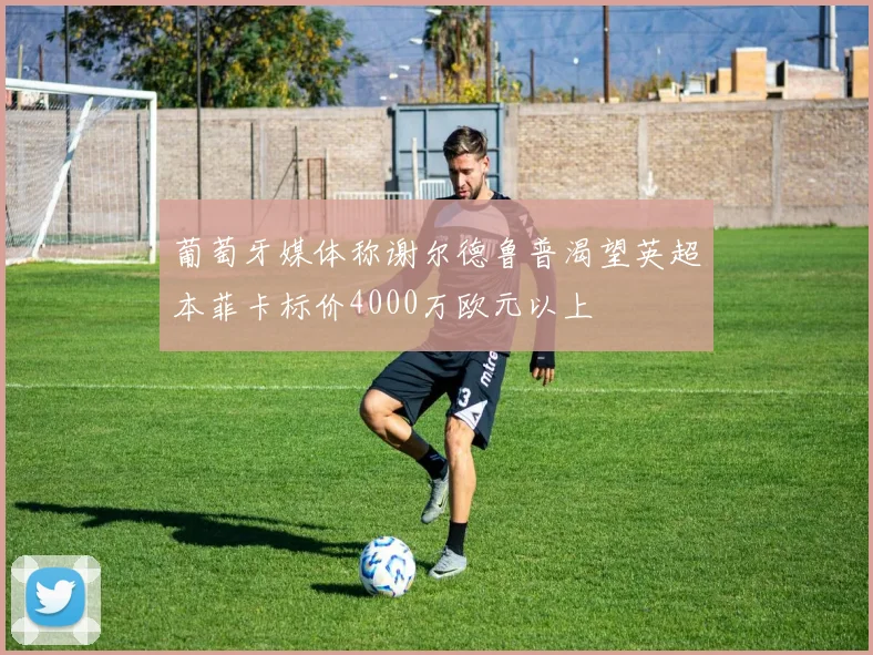 葡萄牙媒体称谢尔德鲁普渴望英超本菲卡标价4000万欧元以上