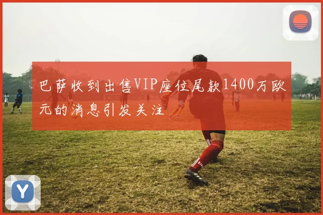 巴萨收到出售VIP座位尾款1400万欧元的消息引发关注