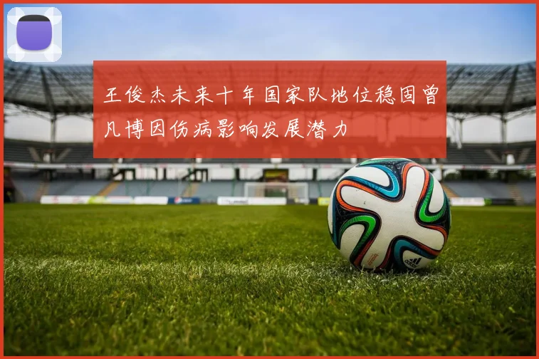 王俊杰未来十年国家队地位稳固曾凡博因伤病影响发展潜力