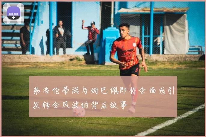 弗洛伦蒂诺与姆巴佩即将会面或引发转会风波的背后故事