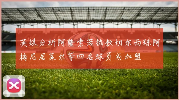 英媒分析阿隆索若执教切尔西琼阿梅尼居莱尔等四名球员或加盟