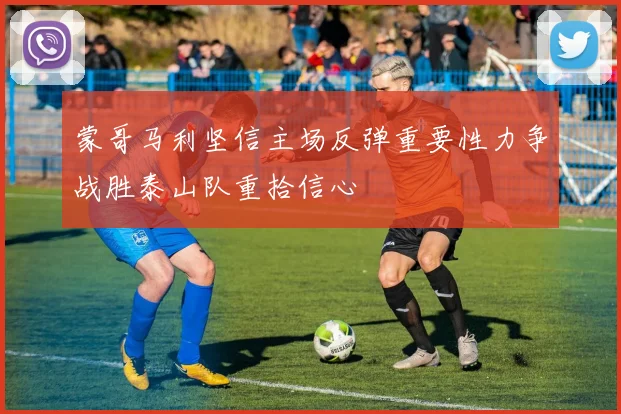 蒙哥马利坚信主场反弹重要性力争战胜泰山队重拾信心